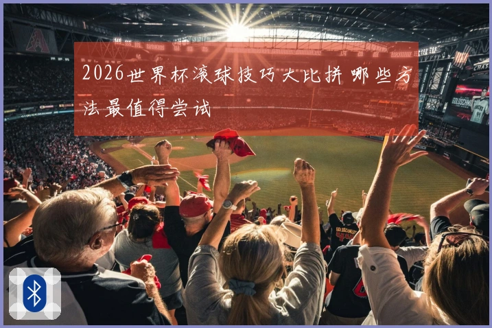 2026世界杯滚球技巧大比拼 哪些方法最值得尝试